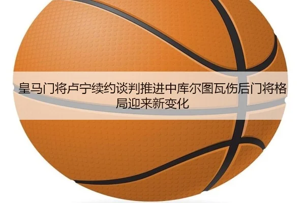 皇马门将卢宁续约谈判推进中库尔图瓦伤后门将格局迎来新变化