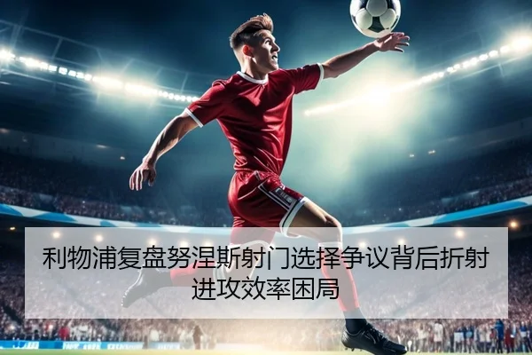 利物浦复盘努涅斯射门选择争议背后折射进攻效率困局