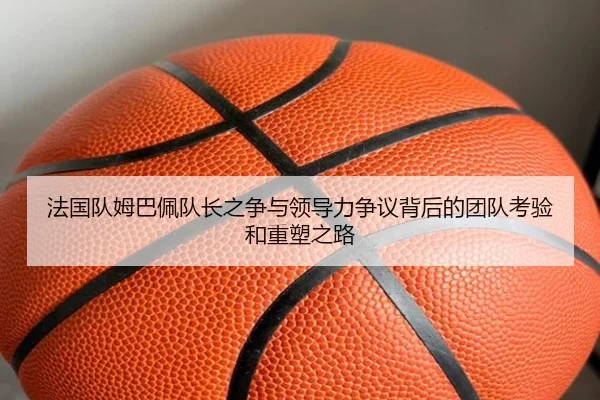 法国队姆巴佩队长之争与领导力争议背后的团队考验和重塑之路