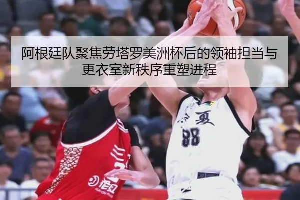 阿根廷队聚焦劳塔罗美洲杯后的领袖担当与更衣室新秩序重塑进程