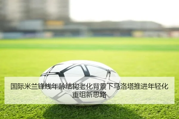 国际米兰锋线年龄结构老化背景下马洛塔推进年轻化重组新思路